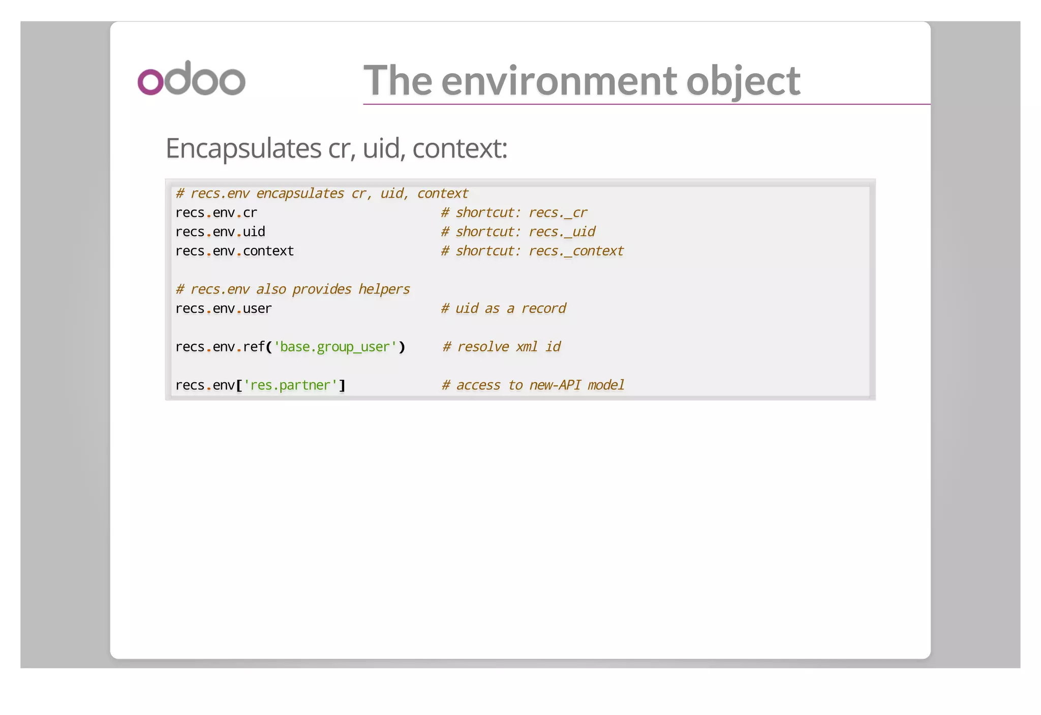 The environment object
Encapsulates cr, uid, context:
# recs.env encapsulates cr, uid, context
recs..env..cr # shortcut: recs._cr
recs..env..uid # shortcut: recs._uid
recs..env..context # shortcut: recs._context
# recs.env also provides helpers
recs..env..user # uid as a record
recs..env..ref(('base.group_user')) # resolve xml id
recs..env[['res.partner']] # access to new-API model
 