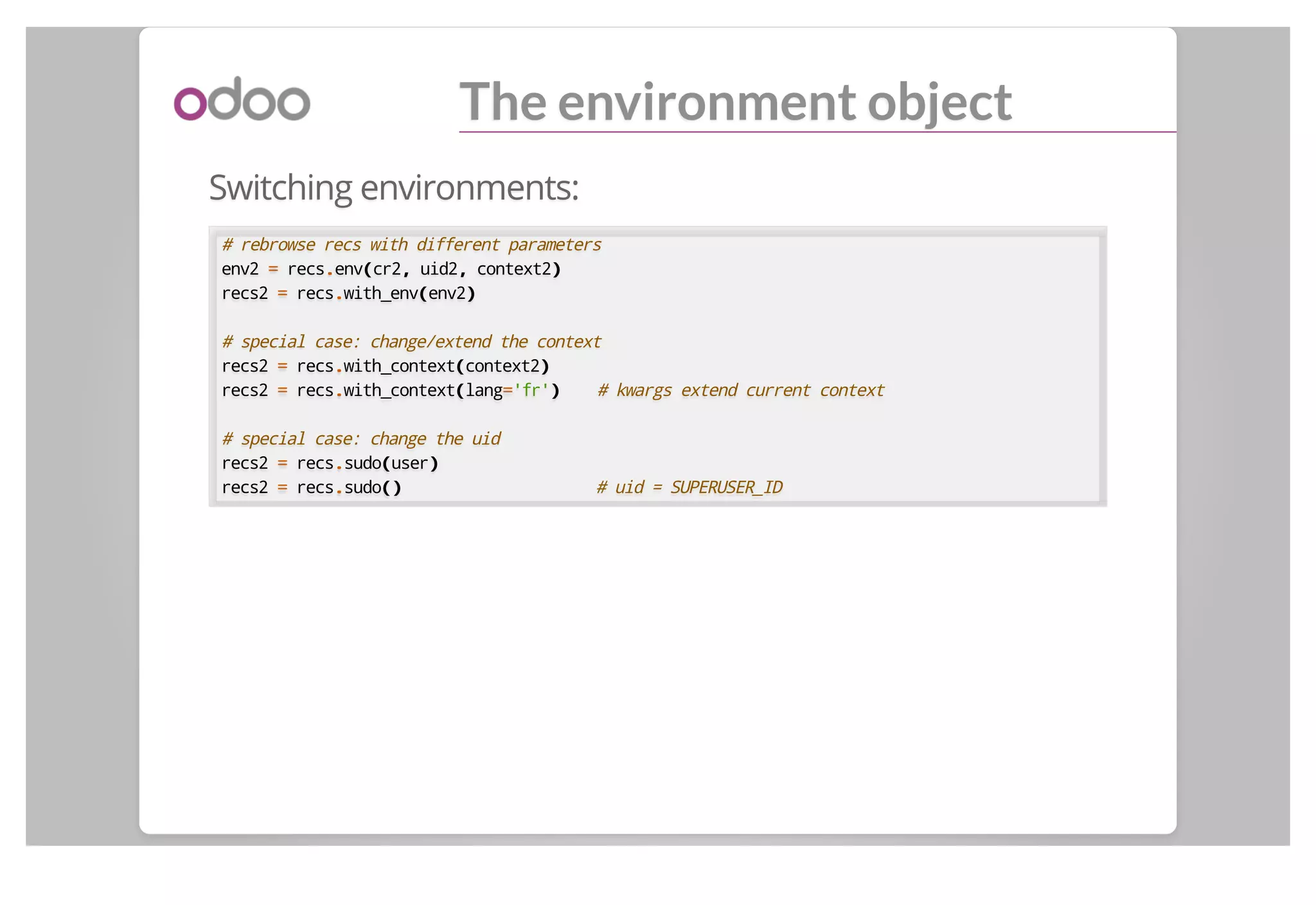 The environment object
Switching environments:
# rebrowse recs with different parameters
env2 == recs..env((cr2,, uid2,, context2))
recs2 == recs..with_env((env2))
# special case: change/extend the context
recs2 == recs..with_context((context2))
recs2 == recs..with_context((lang=='fr')) # kwargs extend current context
# special case: change the uid
recs2 == recs..sudo((user))
recs2 == recs..sudo()() # uid = SUPERUSER_ID
 