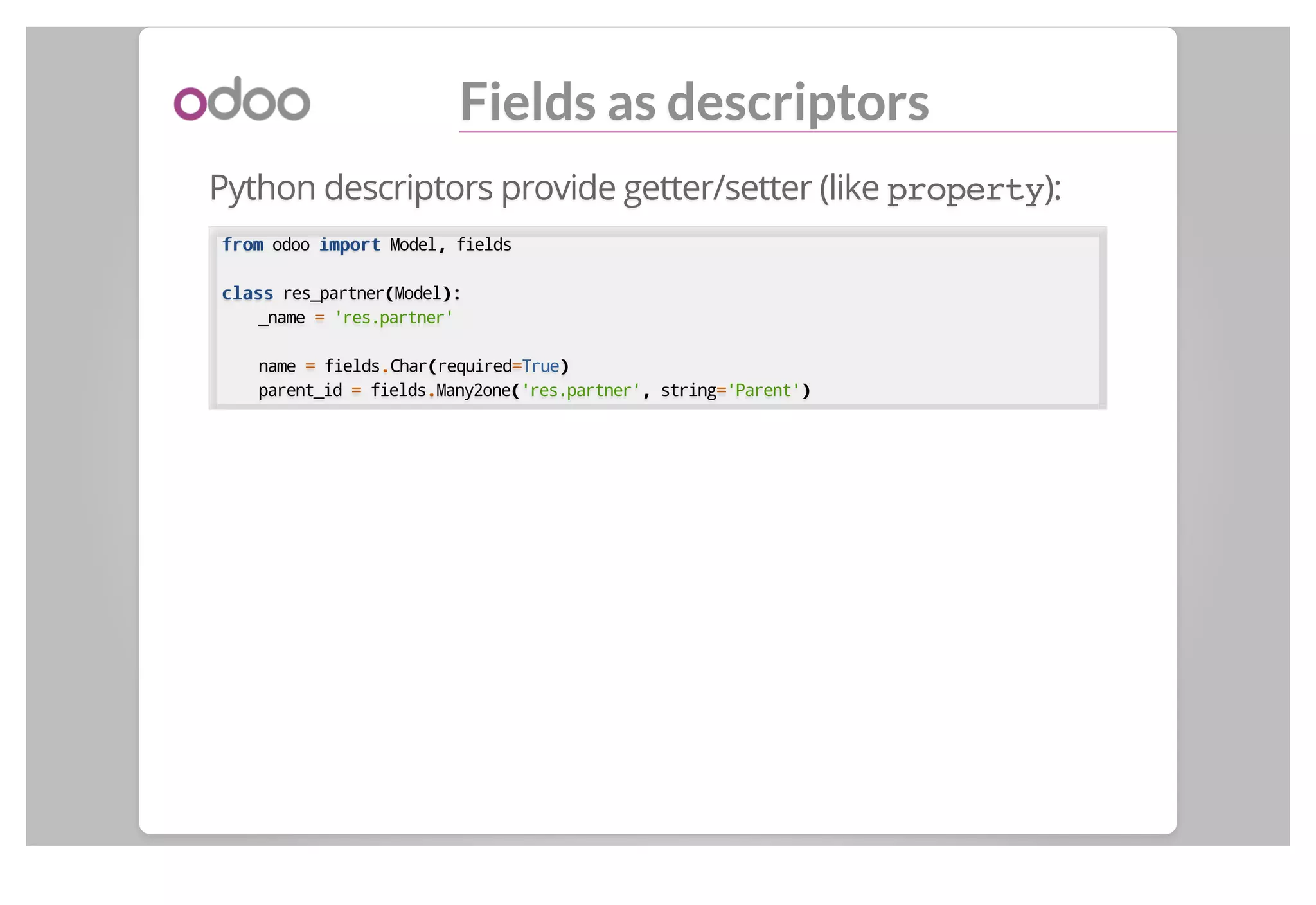 Fields as descriptors
Python descriptors provide getter/setter (like property):
fromfrom odoo importimport Model,, fields
classclass res_partner((Model):):
_name == 'res.partner'
name == fields..Char((required==True))
parent_id == fields..Many2one(('res.partner',, string=='Parent'))
 