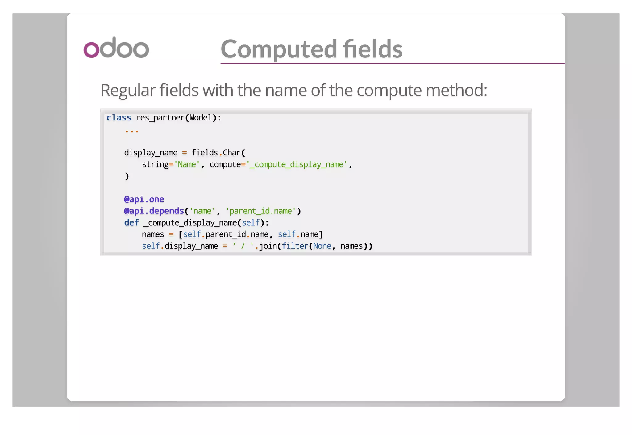 Computed ﬁelds
Regular ﬁelds with the name of the compute method:
classclass res_partner((Model):):
......
display_name == fields..Char((
string=='Name',, compute=='_compute_display_name',,
))
@api.one@api.one
@api.depends@api.depends(('name',, 'parent_id.name'))
defdef _compute_display_name((self):):
names == [[self..parent_id..name,, self..name]]
self..display_name == ' / '..join((filter((None,, names))))
 