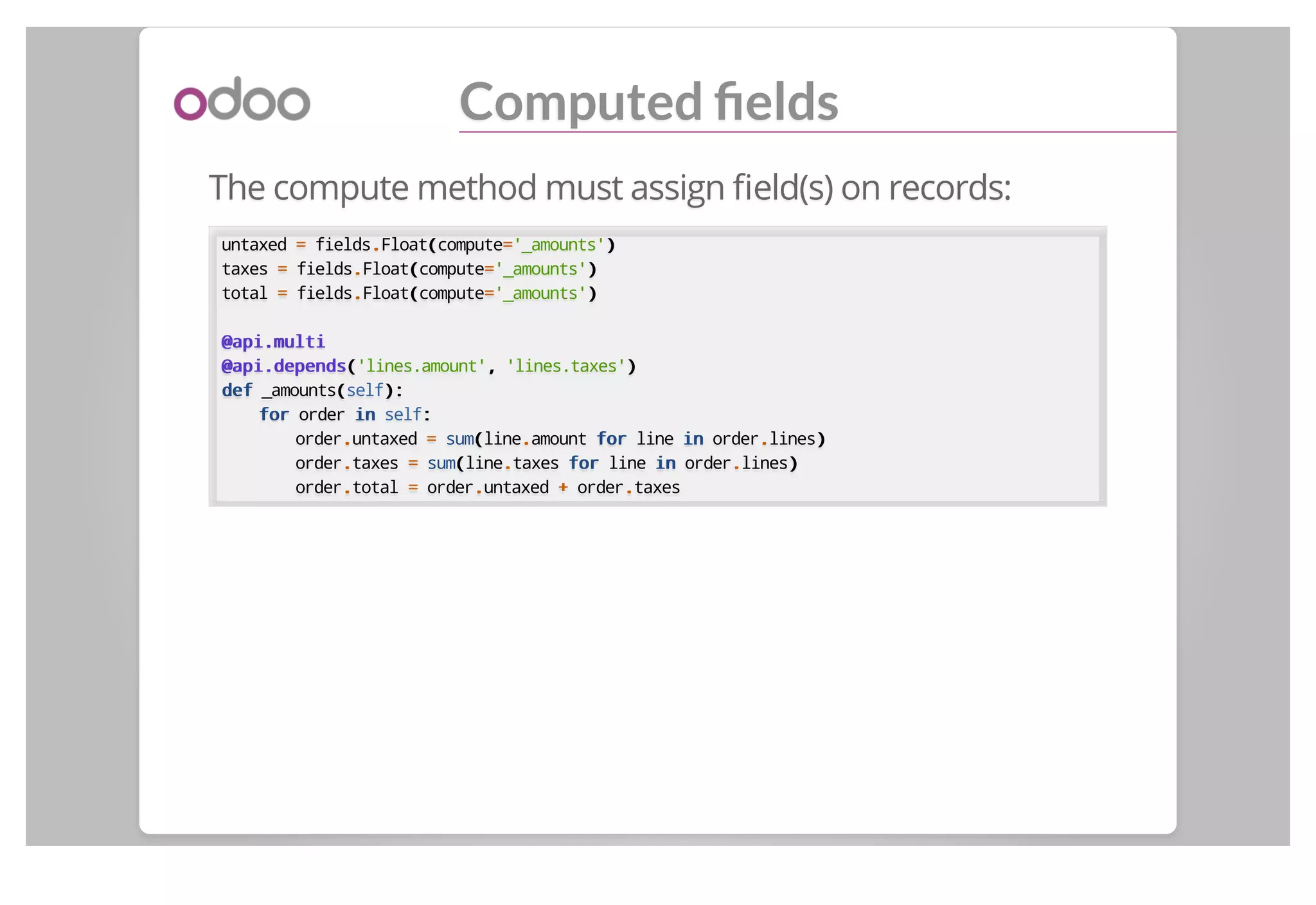 Computed ﬁelds
The compute method must assign ﬁeld(s) on records:
untaxed == fields..Float((compute=='_amounts'))
taxes == fields..Float((compute=='_amounts'))
total == fields..Float((compute=='_amounts'))
@api.multi@api.multi
@api.depends@api.depends(('lines.amount',, 'lines.taxes'))
defdef _amounts((self):):
forfor order inin self::
order..untaxed == sum((line..amount forfor line inin order..lines))
order..taxes == sum((line..taxes forfor line inin order..lines))
order..total == order..untaxed ++ order..taxes
 