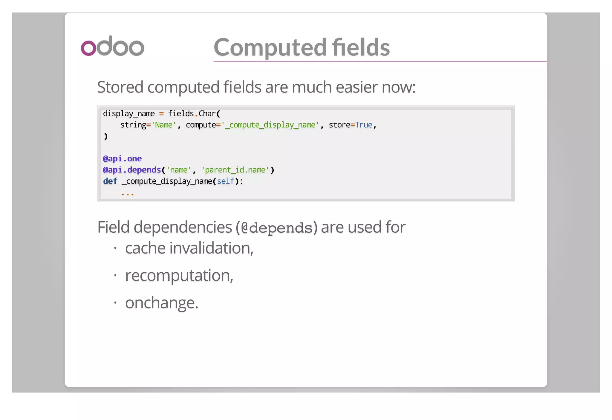 Computed ﬁelds
Stored computed ﬁelds are much easier now:
display_name == fields..Char((
string=='Name',, compute=='_compute_display_name',, store==True,,
))
@api.one@api.one
@api.depends@api.depends(('name',, 'parent_id.name'))
defdef _compute_display_name((self):):
......
Field dependencies (@depends) are used for
cache invalidation,
recomputation,
onchange.
·
·
·
 