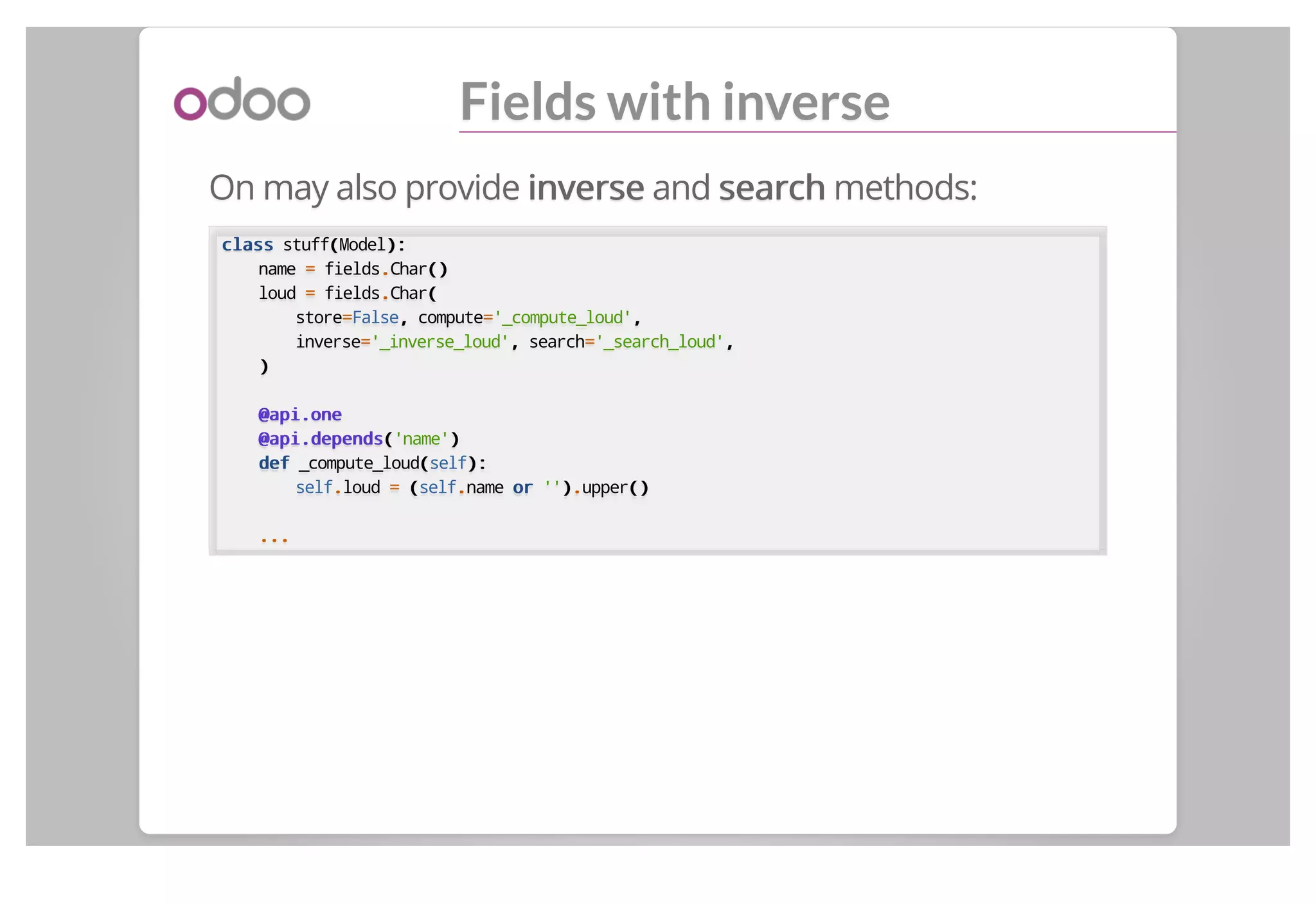 Fields with inverse
On may also provide inverseinverse and searchsearch methods:
classclass stuff((Model):):
name == fields..Char()()
loud == fields..Char((
store==False,, compute=='_compute_loud',,
inverse=='_inverse_loud',, search=='_search_loud',,
))
@api.one@api.one
@api.depends@api.depends(('name'))
defdef _compute_loud((self):):
self..loud == ((self..name oror ''))..upper()()
......
 