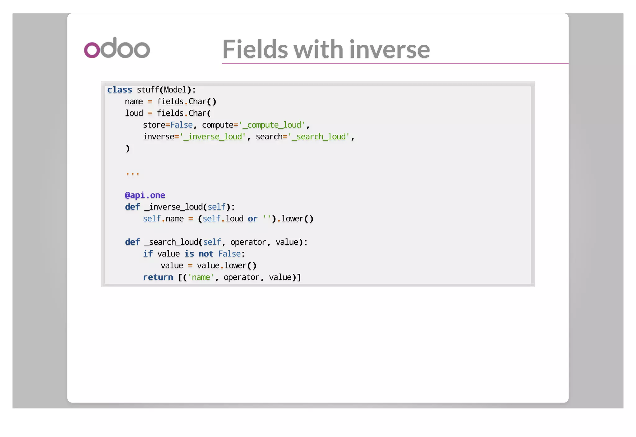 Fields with inverse
classclass stuff((Model):):
name == fields..Char()()
loud == fields..Char((
store==False,, compute=='_compute_loud',,
inverse=='_inverse_loud',, search=='_search_loud',,
))
......
@api.one@api.one
defdef _inverse_loud((self):):
self..name == ((self..loud oror ''))..lower()()
defdef _search_loud((self,, operator,, value):):
ifif value isis notnot False::
value == value..lower()()
returnreturn [([('name',, operator,, value)])]
 
