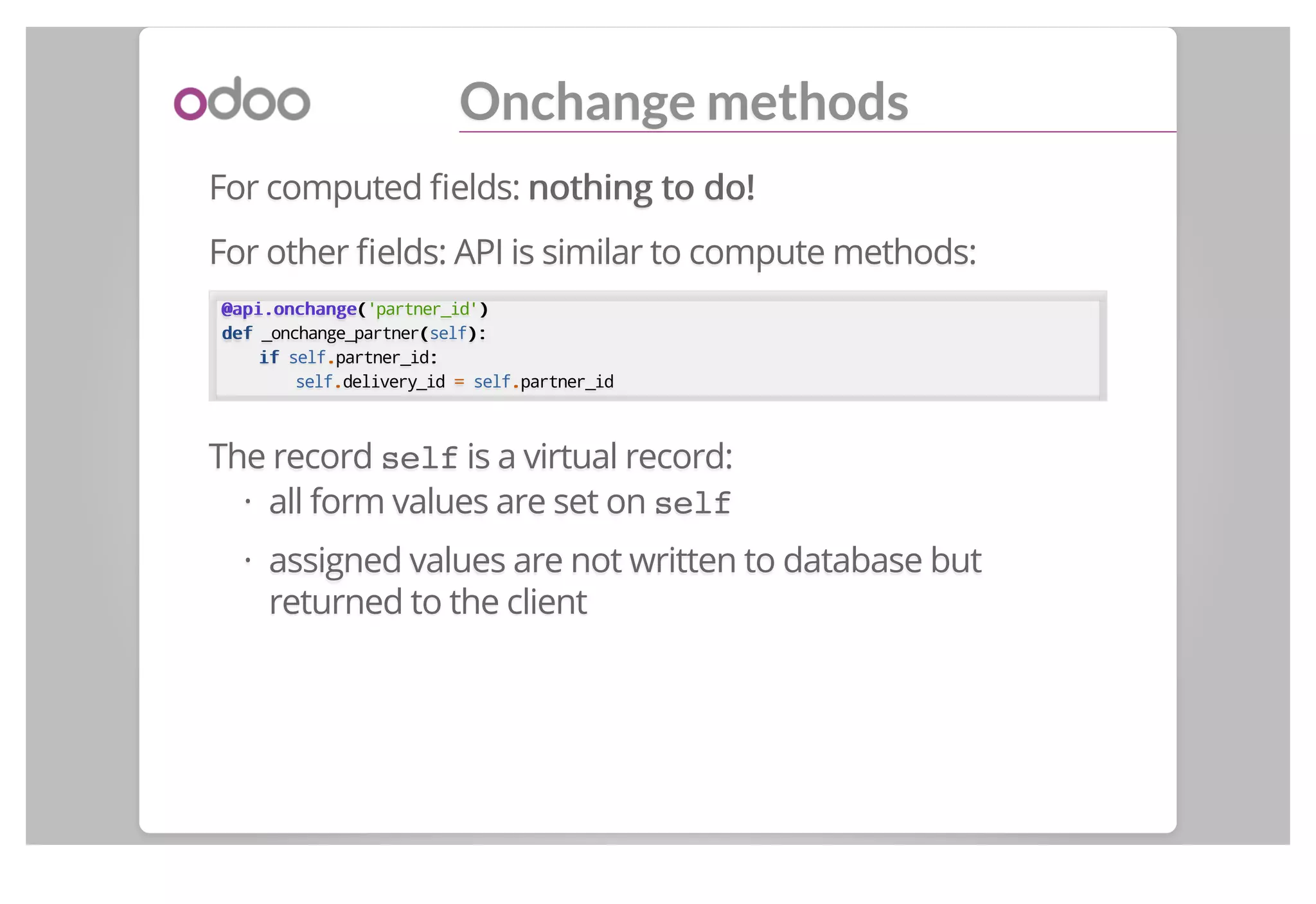 Onchange methods
For computed ﬁelds: nothing to do!nothing to do!
For other ﬁelds: API is similar to compute methods:
@api.onchange@api.onchange(('partner_id'))
defdef _onchange_partner((self):):
ifif self..partner_id::
self..delivery_id == self..partner_id
The record self is a virtual record:
all form values are set on self
assigned values are not written to database but
returned to the client
·
·
 