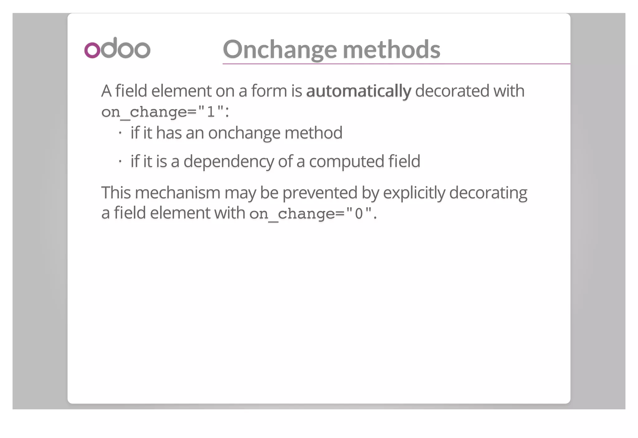 Onchange methods
A ﬁeld element on a form is automaticallyautomatically decorated with
on_change="1":
if it has an onchange method
if it is a dependency of a computed ﬁeld
This mechanism may be prevented by explicitly decorating
a ﬁeld element with on_change="0".
·
·
 