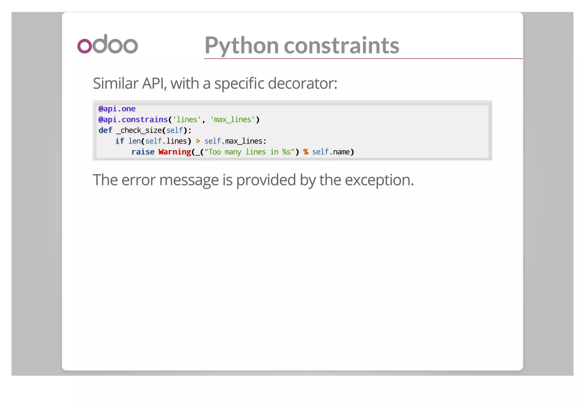 Python constraints
Similar API, with a speciﬁc decorator:
@api.one@api.one
@api.constrains@api.constrains(('lines',, 'max_lines'))
defdef _check_size((self):):
ifif len((self..lines)) >> self..max_lines::
raiseraise WarningWarning((_(("Too many lines in %s")) %% self..name))
The error message is provided by the exception.
 