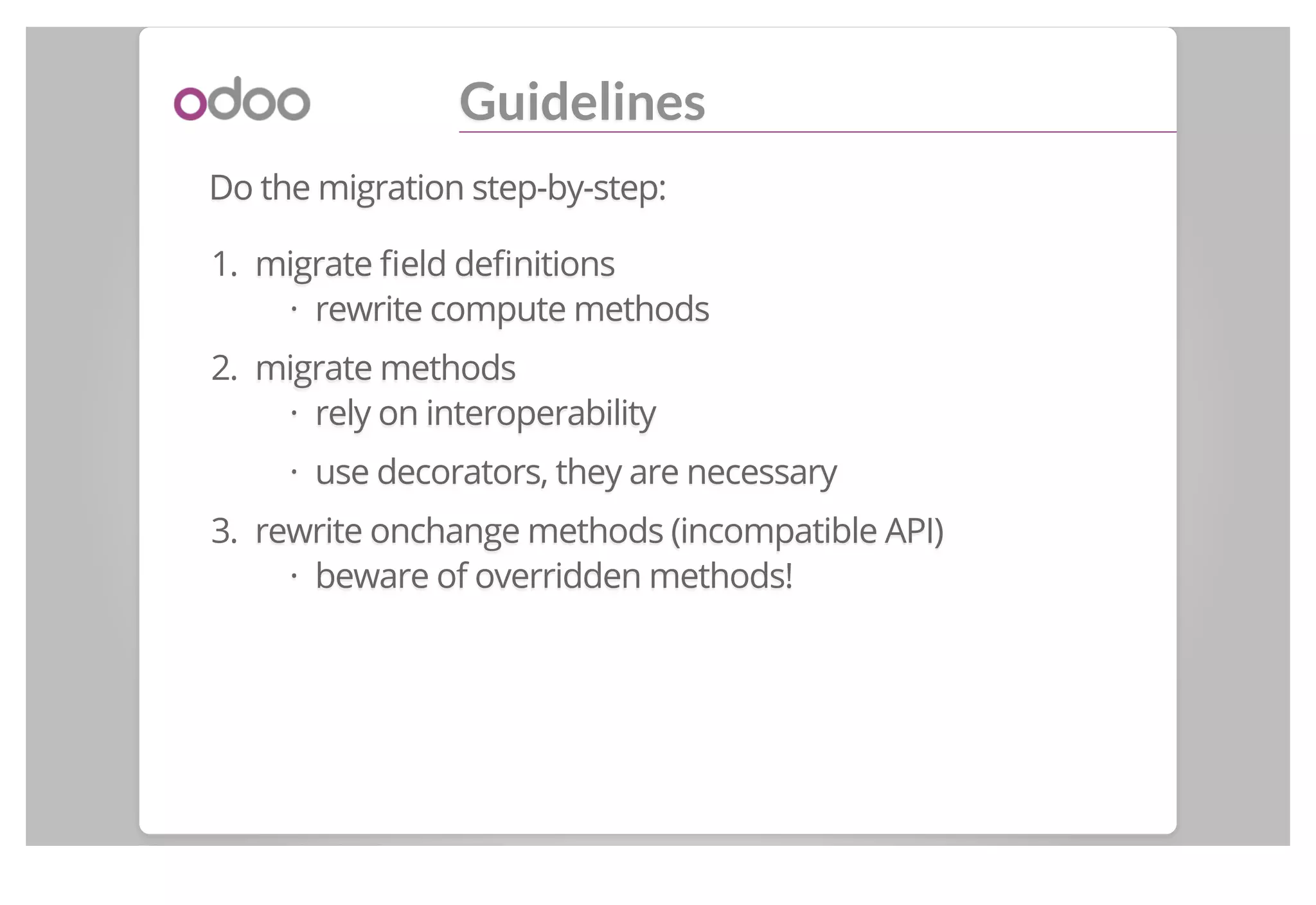 Guidelines
Do the migration step-by-step:
1. migrate ﬁeld deﬁnitions
rewrite compute methods
2. migrate methods
rely on interoperability
use decorators, they are necessary
3. rewrite onchange methods (incompatible API)
beware of overridden methods!
·
·
·
·
 