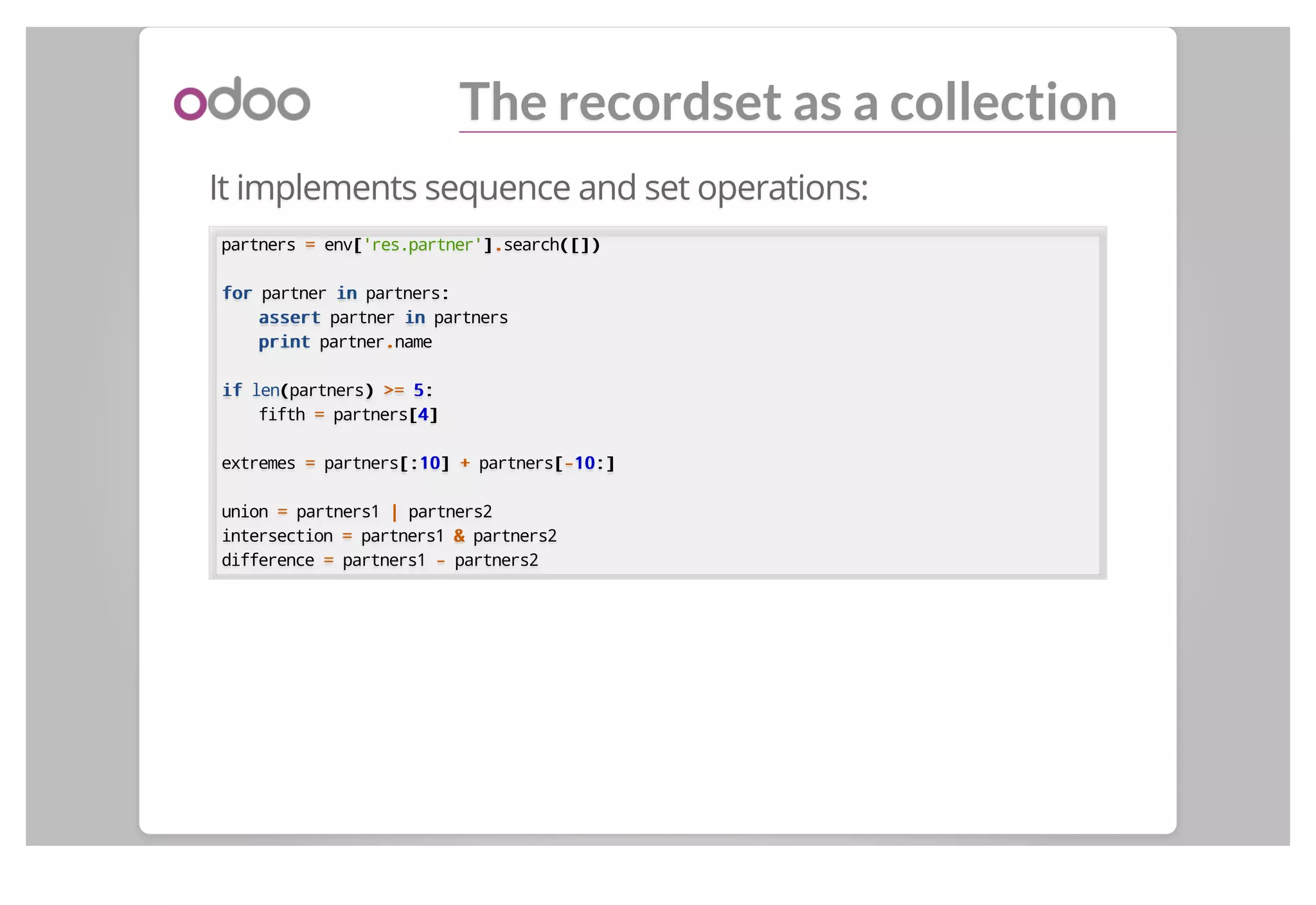 The recordset as a collection
It implements sequence and set operations:
partners == env[['res.partner']]..search([])([])
forfor partner inin partners::
assertassert partner inin partners
printprint partner..name
ifif len((partners)) >=>= 55::
fifth == partners[[44]]
extremes == partners[:[:1010]] ++ partners[[--1010:]:]
union == partners1 || partners2
intersection == partners1 && partners2
difference == partners1 -- partners2
 