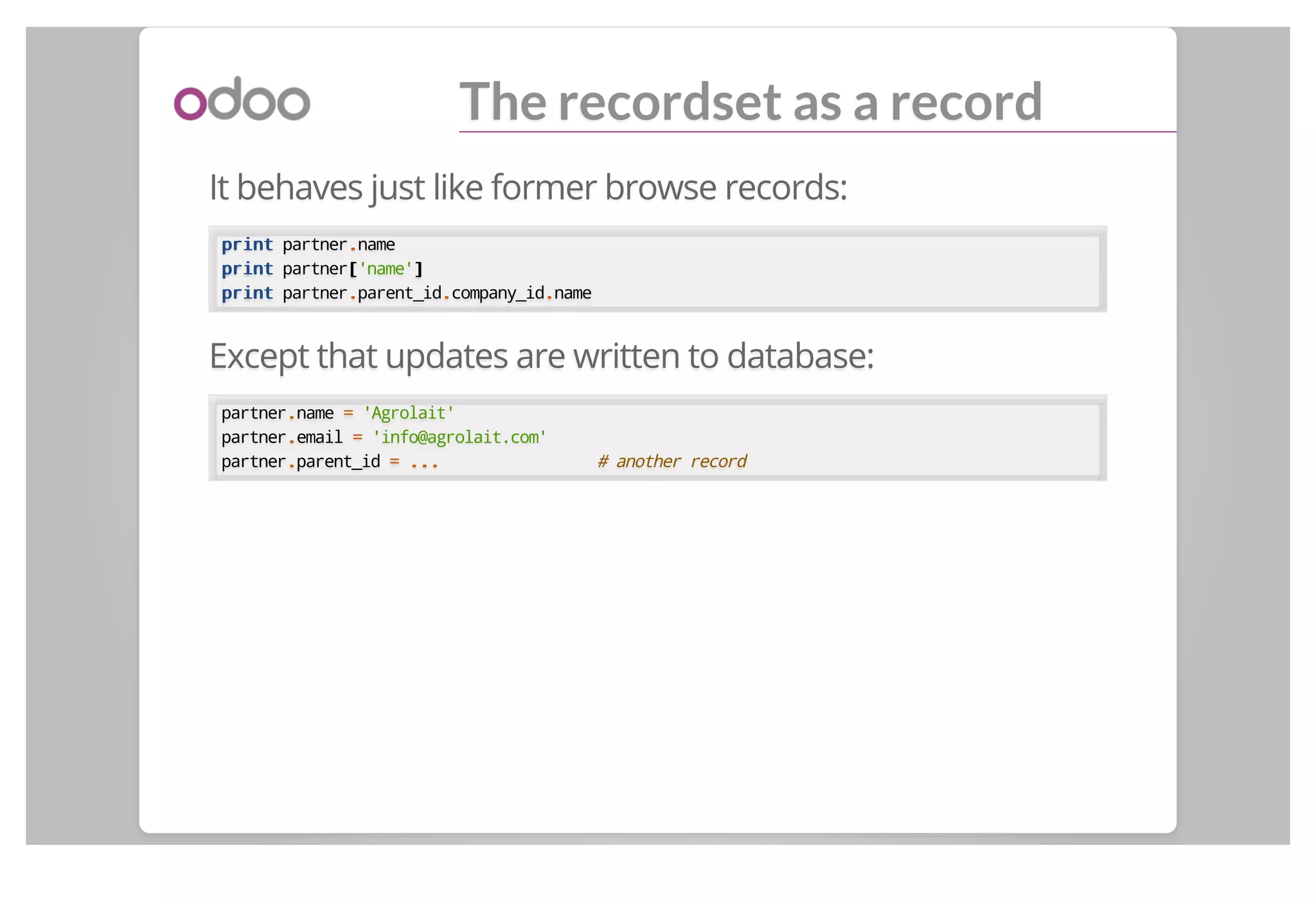 The recordset as a record
It behaves just like former browse records:
printprint partner..name
printprint partner[['name']]
printprint partner..parent_id..company_id..name
Except that updates are written to database:
partner..name == 'Agrolait'
partner..email == 'info@agrolait.com'
partner..parent_id == ...... # another record
 