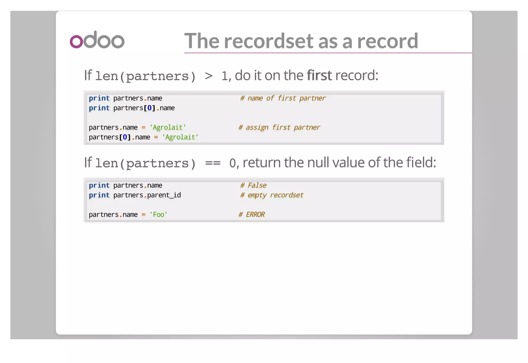 The recordset as a record
If len(partners) > 1, do it on the ﬁrstﬁrst record:
printprint partners..name # name of first partner
printprint partners[[00]]..name
partners..name == 'Agrolait' # assign first partner
partners[[00]]..name == 'Agrolait'
If len(partners) == 0, return the null value of the ﬁeld:
printprint partners..name # False
printprint partners..parent_id # empty recordset
partners..name == 'Foo' # ERROR
 