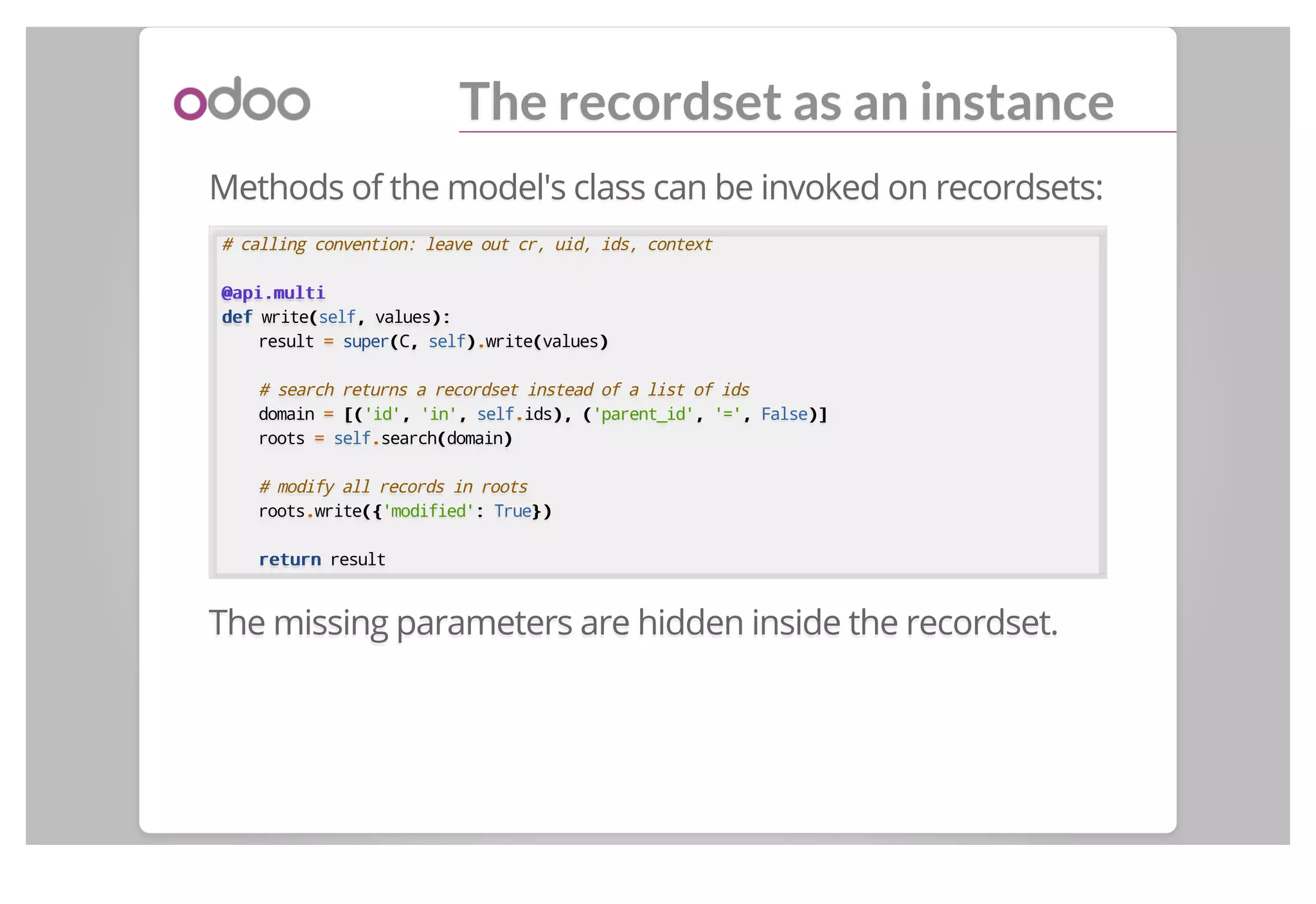 The recordset as an instance
Methods of the model's class can be invoked on recordsets:
# calling convention: leave out cr, uid, ids, context
@api.multi@api.multi
defdef write((self,, values):):
result == super((C,, self))..write((values))
# search returns a recordset instead of a list of ids
domain == [([('id',, 'in',, self..ids),), (('parent_id',, '=',, False)])]
roots == self..search((domain))
# modify all records in roots
roots..write({({'modified':: True})})
returnreturn result
The missing parameters are hidden inside the recordset.
 