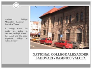 National       College
Alexander Lahovari -
Ramnicu Valcea

A college where the
pupils are going to
continue the high school ,
the oldest and the most
important    college   in
Valcea County
 