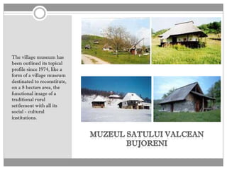 The village museum has
been outlined its topical
profile since 1974, like a
form of a village museum
destinated to reconstitute,
on a 8 hectars area, the
functional image of a
traditional rural
settlement with all its
social - cultural
institutions.
 