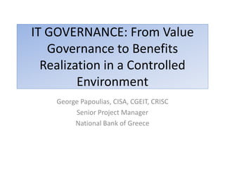 IT GOVERNANCE: From Value
   Governance to Benefits
  Realization in a Controlled
         Environment
    George Papoulias, CISA, CGEIT, CRISC
         Senior Project Manager
         National Bank of Greece
 