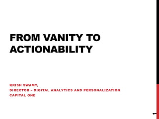 FROM VANITY TO
ACTIONABILITY
KRISH SWAMY,
DIRECTOR – DIGITAL ANALYTICS AND PERSONALIZATION
CAPITAL ONE
1
 