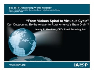 The 2010 Outsourcing World Summit®
 Disney’s Yacht & Beach Club Convention Center● Lake Buena Vista, Florida
 February 15-17, 2010




                         “From Vicious Spiral to Virtuous Cycle”
                                        p                  y
Can Outsourcing Be the Answer to Rural America’s Brain Drain ?
                                      Monty P. Hamilton, CEO, Rural Sourcing, Inc.




 www.IAOP.org
 