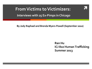 FromVictims toVictimizers:
Interviews with 25 Ex-Pimps in Chicago
By Jody Raphael and Brenda Myers-Powell (September 2010)
Ran Hu
ICJ 810 Human Trafficking
Summer 2013
 