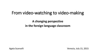 From video-watching to video-making
A changing perspective
in the foreign language classroom
Agata Scanselli Venezia, July 15, 2015
 