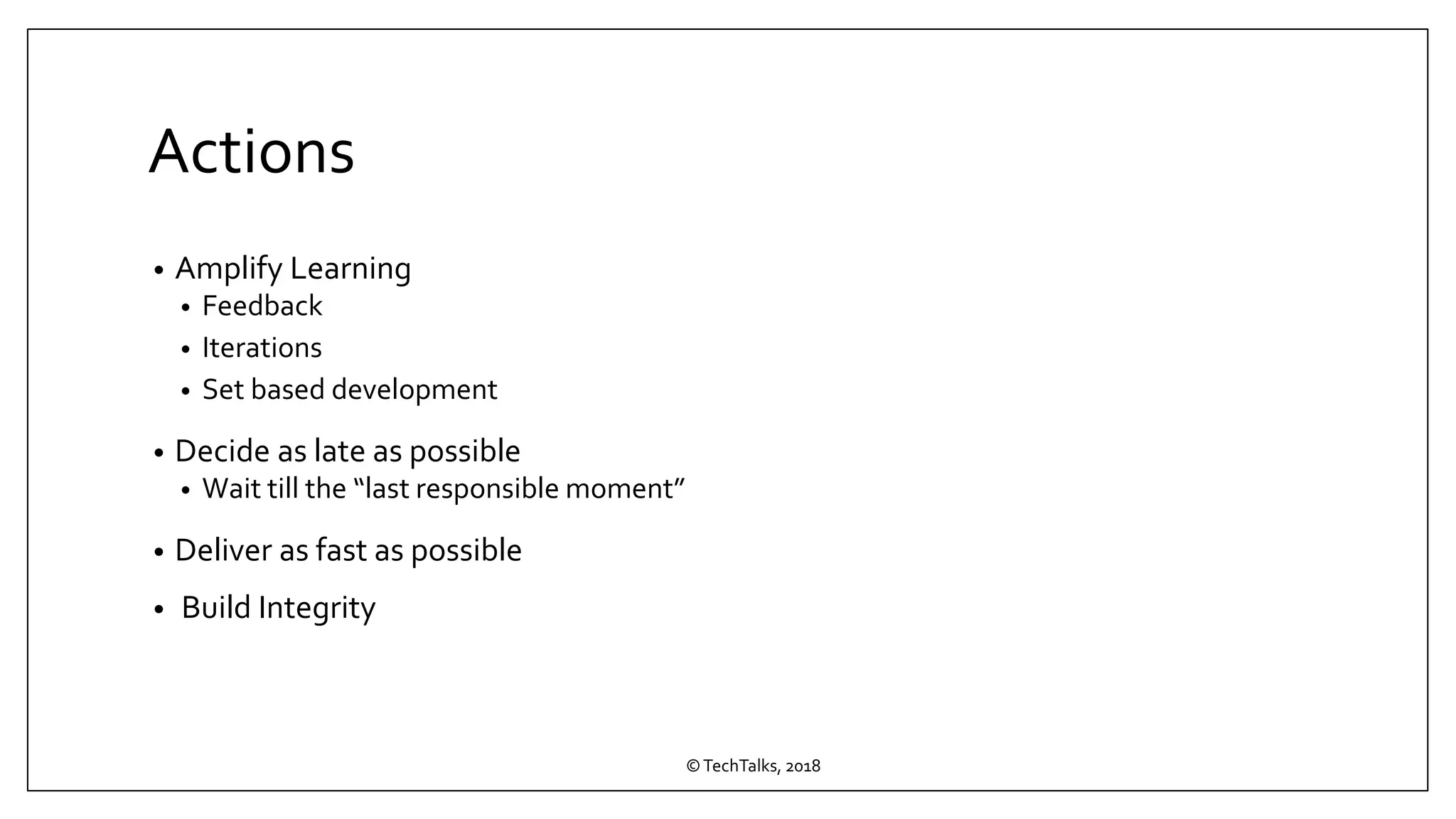 Actions
• Amplify Learning
• Feedback
• Iterations
• Set based development
• Decide as late as possible
• Wait till the “last responsible moment”
• Deliver as fast as possible
• Build Integrity
©TechTalks, 2018
 