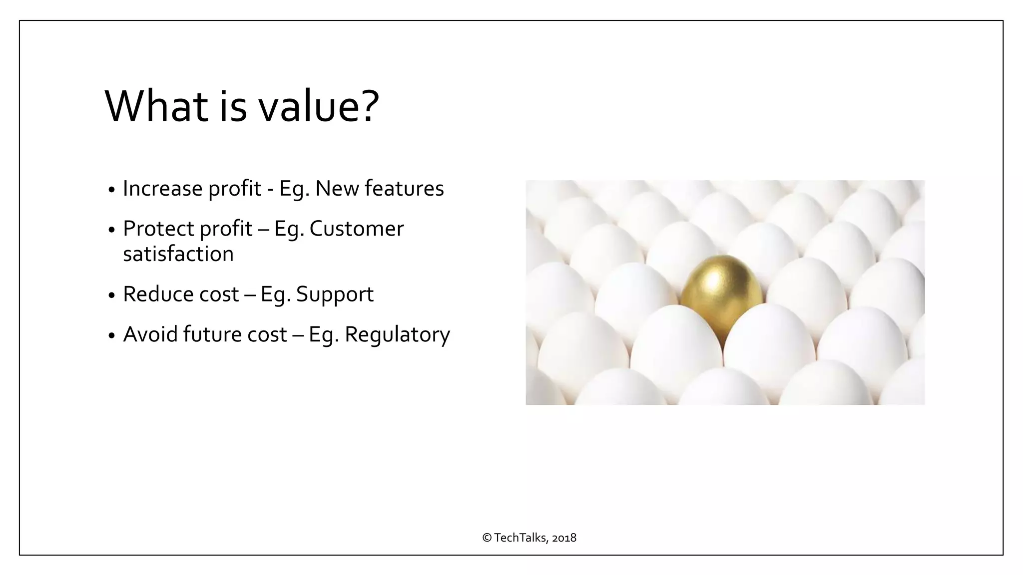 What is value?
• Increase profit - Eg. New features
• Protect profit – Eg. Customer
satisfaction
• Reduce cost – Eg. Support
• Avoid future cost – Eg. Regulatory
©TechTalks, 2018
 