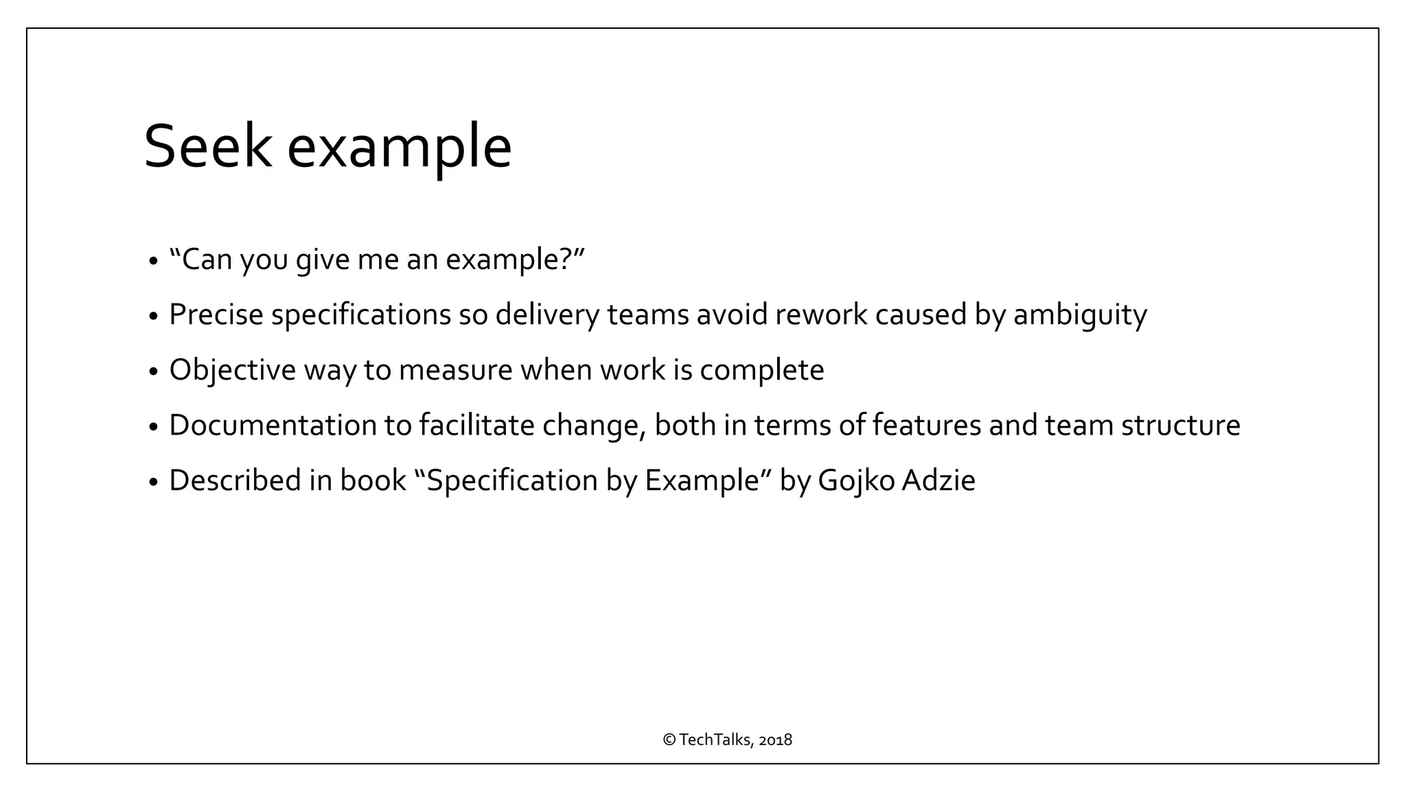 Seek example
• “Can you give me an example?”
• Precise specifications so delivery teams avoid rework caused by ambiguity
• Objective way to measure when work is complete
• Documentation to facilitate change, both in terms of features and team structure
• Described in book “Specification by Example” by Gojko Adzie
©TechTalks, 2018
 
