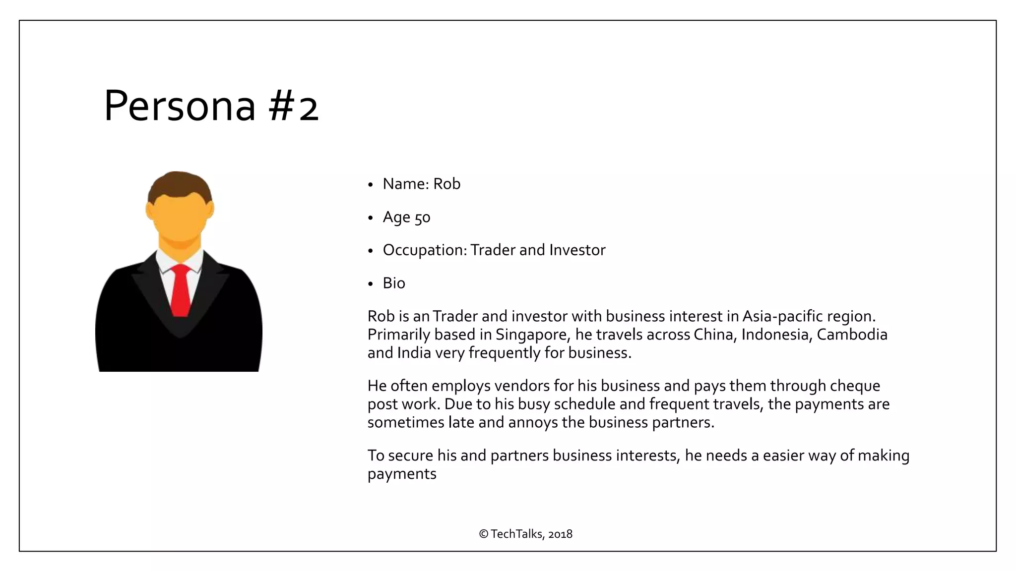 Persona #2
• Name: Rob
• Age 50
• Occupation: Trader and Investor
• Bio
Rob is anTrader and investor with business interest in Asia-pacific region.
Primarily based in Singapore, he travels across China, Indonesia, Cambodia
and India very frequently for business.
He often employs vendors for his business and pays them through cheque
post work. Due to his busy schedule and frequent travels, the payments are
sometimes late and annoys the business partners.
To secure his and partners business interests, he needs a easier way of making
payments
©TechTalks, 2018
 