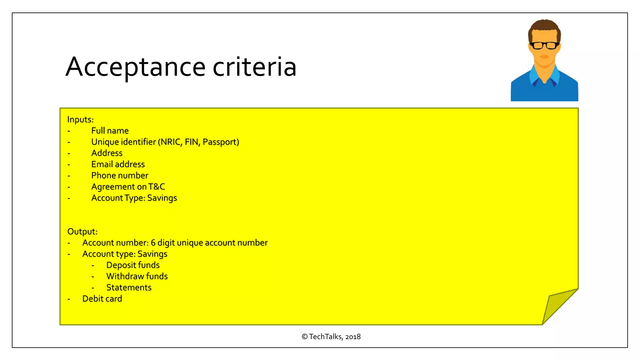 Acceptance criteria
©TechTalks, 2018
Inputs:
- Full name
- Unique identifier (NRIC, FIN, Passport)
- Address
- Email address
- Phone number
- Agreement onT&C
- AccountType: Savings
Output:
- Account number: 6 digit unique account number
- Account type: Savings
- Deposit funds
- Withdraw funds
- Statements
- Debit card
 