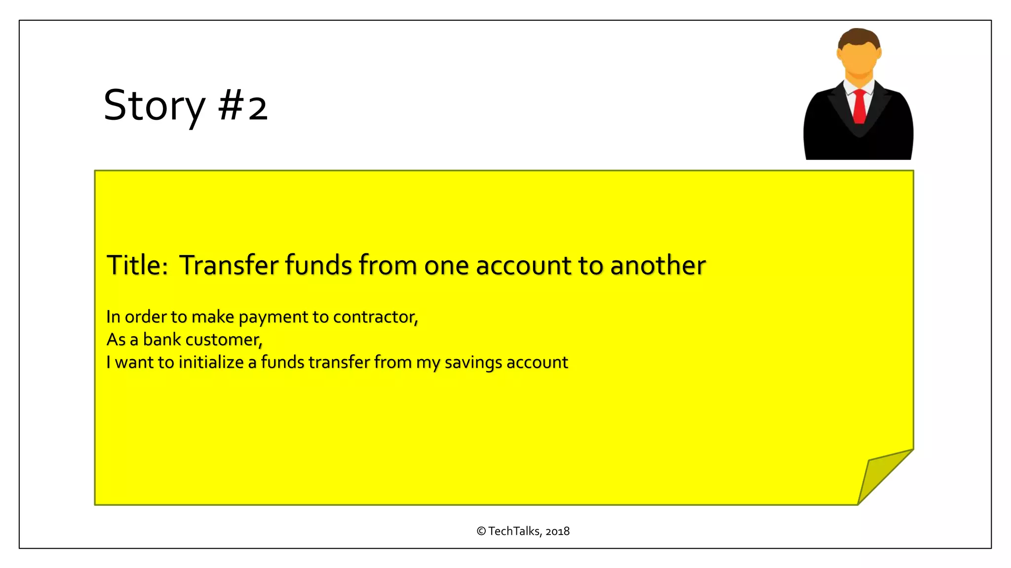 Story #2
©TechTalks, 2018
Title: Transfer funds from one account to another
In order to make payment to contractor,
As a bank customer,
I want to initialize a funds transfer from my savings account
 