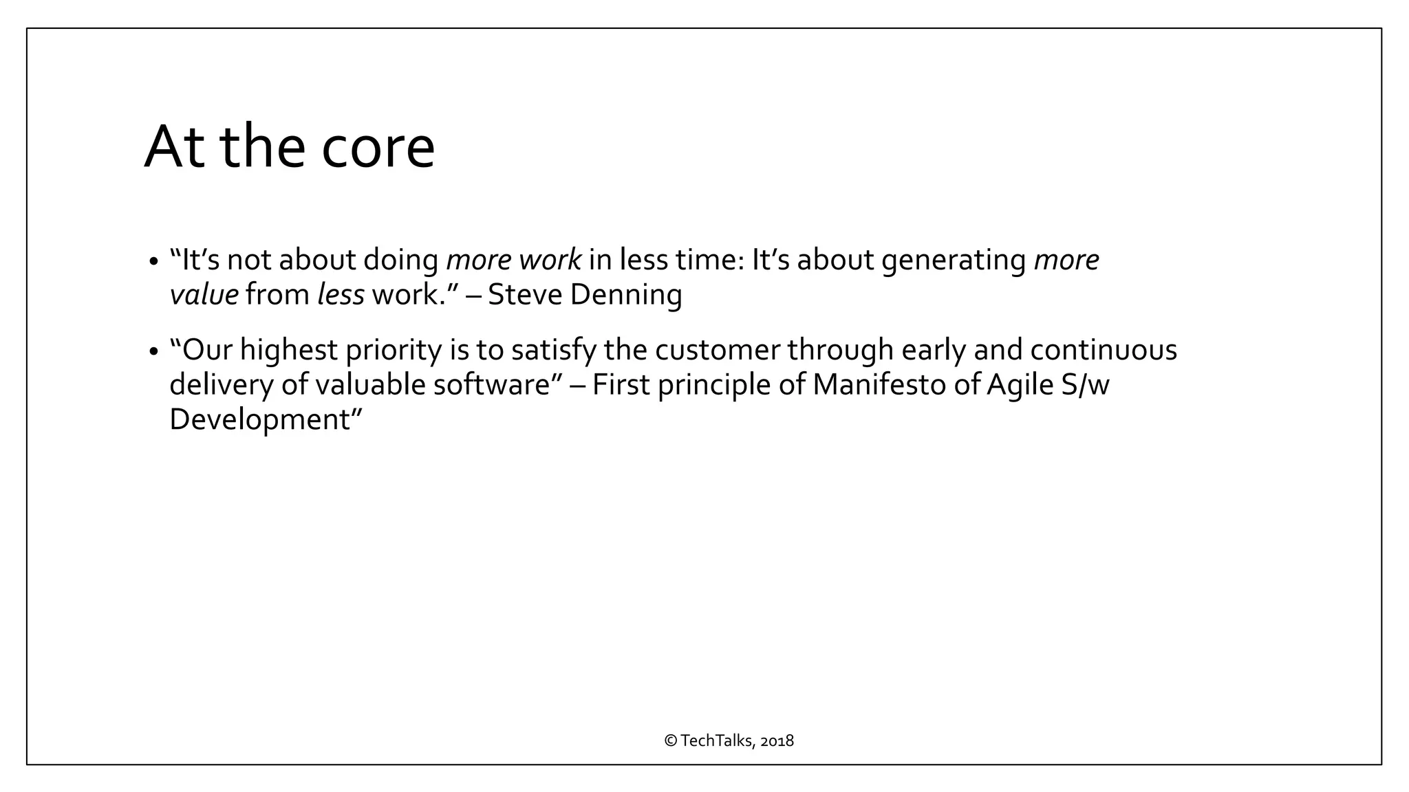 At the core
• “It’s not about doing more work in less time: It’s about generating more
value from less work.” – Steve Denning
• “Our highest priority is to satisfy the customer through early and continuous
delivery of valuable software” – First principle of Manifesto of Agile S/w
Development”
©TechTalks, 2018
 
