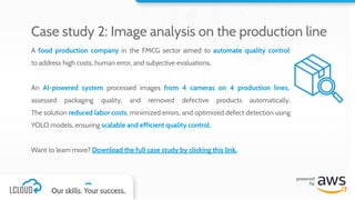 A food production company in the FMCG sector aimed to automate quality control
to address high costs, human error, and subjective evaluations.
An AI-powered system processed images from 4 cameras on 4 production lines,
assessed packaging quality, and removed defective products automatically.
The solution reduced labor costs, minimized errors, and optimized defect detection using
YOLO models, ensuring scalable and efficient quality control.
Want to learn more? Download the full case study by clicking this link.
Case study 2: Image analysis on the production line
 
