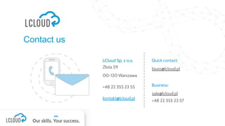 Contact us
LCloud Sp. z o.o.
Złota 59
00-120 Warszawa
+48 22 355 23 55
kontakt@lcloud.pl
Quick contact:
biuro@lcloud.pl
Business:
sale@lcloud.pl
+48 22 355 23 57
 