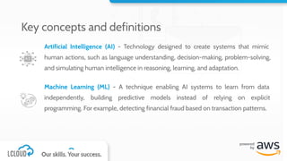 Artificial Intelligence (AI) - Technology designed to create systems that mimic
human actions, such as language understanding, decision-making, problem-solving,
and simulating human intelligence in reasoning, learning, and adaptation.
Machine Learning (ML) - A technique enabling AI systems to learn from data
independently, building predictive models instead of relying on explicit
programming. For example, detecting financial fraud based on transaction patterns.
Key concepts and definitions
 