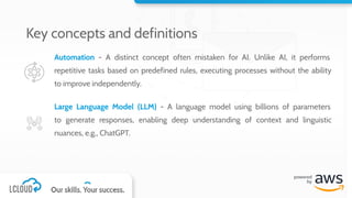 Automation - A distinct concept often mistaken for AI. Unlike AI, it performs
repetitive tasks based on predefined rules, executing processes without the ability
to improve independently.
Large Language Model (LLM) - A language model using billions of parameters
to generate responses, enabling deep understanding of context and linguistic
nuances, e.g., ChatGPT.
Key concepts and definitions
 