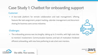 Customer:
▪ A low-code platform for remote collaboration and task management, offering
features like task assignment, project tracking, calendar management and document
sharing for business users across industries.
Challenges:
▪ The onboarding process was too lengthy, taking up to 3 months, with high costs due
to mentors' involvement. Communication barriers and lack of motivation hindered
efficient onboarding, with new hires preferring to ask a bot over mentors.
Case Study 1: Chatbot for onboarding support
 