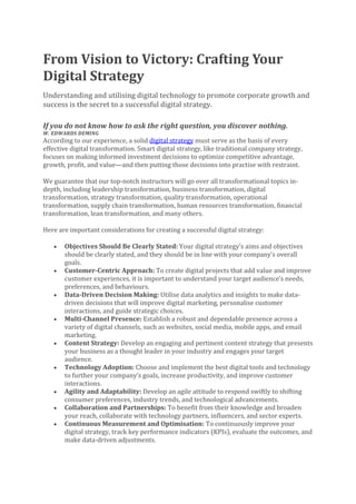 From Vision to Victory: Crafting Your
Digital Strategy
Understanding and utilising digital technology to promote corporate growth and
success is the secret to a successful digital strategy.
If you do not know how to ask the right question, you discover nothing.
W. EDWARDS DEMING
According to our experience, a solid digital strategy must serve as the basis of every
effective digital transformation. Smart digital strategy, like traditional company strategy,
focuses on making informed investment decisions to optimize competitive advantage,
growth, profit, and value—and then putting those decisions into practise with restraint.
We guarantee that our top-notch instructors will go over all transformational topics in-
depth, including leadership transformation, business transformation, digital
transformation, strategy transformation, quality transformation, operational
transformation, supply chain transformation, human resources transformation, financial
transformation, lean transformation, and many others.
Here are important considerations for creating a successful digital strategy:
• Objectives Should Be Clearly Stated: Your digital strategy’s aims and objectives
should be clearly stated, and they should be in line with your company’s overall
goals.
• Customer-Centric Approach: To create digital projects that add value and improve
customer experiences, it is important to understand your target audience’s needs,
preferences, and behaviours.
• Data-Driven Decision Making: Utilise data analytics and insights to make data-
driven decisions that will improve digital marketing, personalise customer
interactions, and guide strategic choices.
• Multi-Channel Presence: Establish a robust and dependable presence across a
variety of digital channels, such as websites, social media, mobile apps, and email
marketing.
• Content Strategy: Develop an engaging and pertinent content strategy that presents
your business as a thought leader in your industry and engages your target
audience.
• Technology Adoption: Choose and implement the best digital tools and technology
to further your company’s goals, increase productivity, and improve customer
interactions.
• Agility and Adaptability: Develop an agile attitude to respond swiftly to shifting
consumer preferences, industry trends, and technological advancements.
• Collaboration and Partnerships: To benefit from their knowledge and broaden
your reach, collaborate with technology partners, influencers, and sector experts.
• Continuous Measurement and Optimisation: To continuously improve your
digital strategy, track key performance indicators (KPIs), evaluate the outcomes, and
make data-driven adjustments.
 