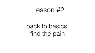 Lesson #2
back to basics:
find the pain
 