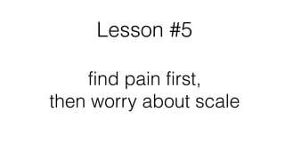 Lesson #5
find pain first,
then worry about scale
!
 