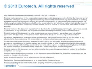© 2013 Eurotech. All rights reserved
This presentation has been prepared by Eurotech S.p.A. (or “Eurotech”).
The information contained in this presentation does nor purport to be comprehensive. Neither Eurotech nor any of
its officers, employees, advisers or agents accepts any responsibility for/or makes any representation or warranty,
express or implied, as to the truth, fullness, accuracy or completeness of the information in this presentation (or
whether any information has been omitted from the presentation) or any other information relating to Eurotech, its
subsidiaries or associated companies, whether written, oral or in a visual or electric form, transmitted or made
available.
The information in this document is proprietary to Eurotech. No part of this document may be reproduced, copied,
or transmitted in any form or for any purpose without the express prior written permission of Eurotech.
The distribution of this document in other jurisdictions may be restricted by law, and persons into whose
possession this document comes should inform themselves about, and observe, any such restrictions.
No reliance may be placed for any purposes whatsoever on the information contained in this document or any
other material discussed during this presentation, or on its completeness, accuracy or fairness.
Eurotech assumes no responsibility for errors or omissions in this document. Eurotech does not warrant the
accuracy or completeness of the information, text, graphics, links, or other items contained within this material.
This document is provided without a warranty of any kind, either express or implied, including but not limited to
the implied warranties of merchantability, fitness for a particular purpose, or non-infringiment.
The information in this document and any other material discussed at this presentation is subject to verification,
completion and change.
The information and opinions contained in this document are provided as at the date of the presentation and are
subject to change without notice.
Some of the information is still in draft form and will only be finalized.
By attending the presentation you agree to be bound by the foregoing terms.
Trademarks or Registered Trademarks are the property of their respective owners.
 