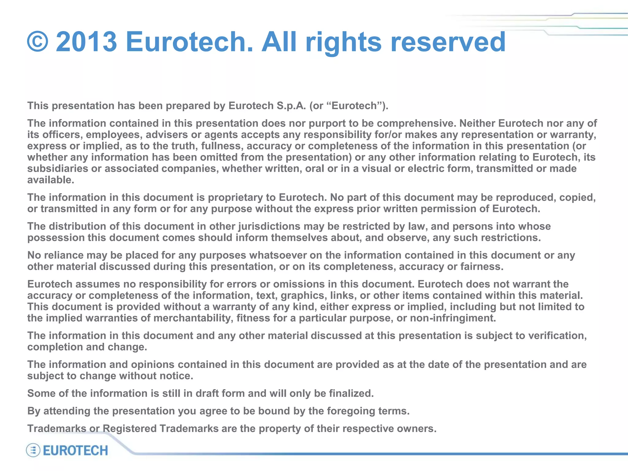 © 2013 Eurotech. All rights reserved
This presentation has been prepared by Eurotech S.p.A. (or “Eurotech”).
The information contained in this presentation does nor purport to be comprehensive. Neither Eurotech nor any of
its officers, employees, advisers or agents accepts any responsibility for/or makes any representation or warranty,
express or implied, as to the truth, fullness, accuracy or completeness of the information in this presentation (or
whether any information has been omitted from the presentation) or any other information relating to Eurotech, its
subsidiaries or associated companies, whether written, oral or in a visual or electric form, transmitted or made
available.
The information in this document is proprietary to Eurotech. No part of this document may be reproduced, copied,
or transmitted in any form or for any purpose without the express prior written permission of Eurotech.
The distribution of this document in other jurisdictions may be restricted by law, and persons into whose
possession this document comes should inform themselves about, and observe, any such restrictions.
No reliance may be placed for any purposes whatsoever on the information contained in this document or any
other material discussed during this presentation, or on its completeness, accuracy or fairness.
Eurotech assumes no responsibility for errors or omissions in this document. Eurotech does not warrant the
accuracy or completeness of the information, text, graphics, links, or other items contained within this material.
This document is provided without a warranty of any kind, either express or implied, including but not limited to
the implied warranties of merchantability, fitness for a particular purpose, or non-infringiment.
The information in this document and any other material discussed at this presentation is subject to verification,
completion and change.
The information and opinions contained in this document are provided as at the date of the presentation and are
subject to change without notice.
Some of the information is still in draft form and will only be finalized.
By attending the presentation you agree to be bound by the foregoing terms.
Trademarks or Registered Trademarks are the property of their respective owners.
 