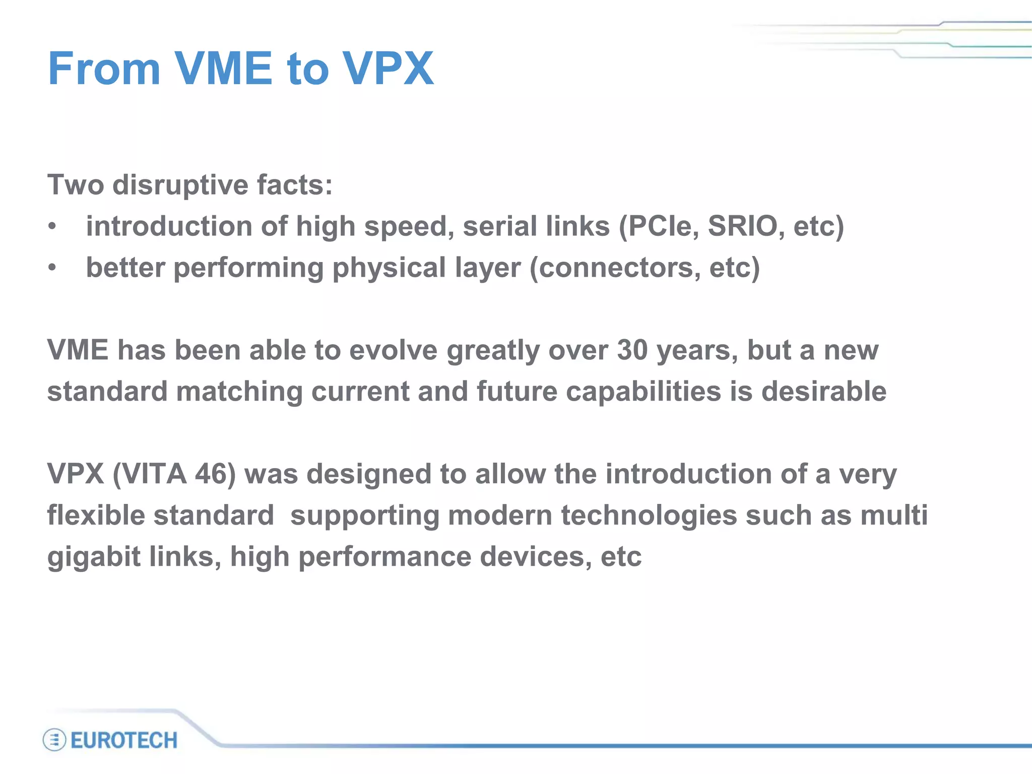 From VME to VPX
Two disruptive facts:
• introduction of high speed, serial links (PCIe, SRIO, etc)
• better performing physical layer (connectors, etc)
VME has been able to evolve greatly over 30 years, but a new
standard matching current and future capabilities is desirable
VPX (VITA 46) was designed to allow the introduction of a very
flexible standard supporting modern technologies such as multi
gigabit links, high performance devices, etc
 