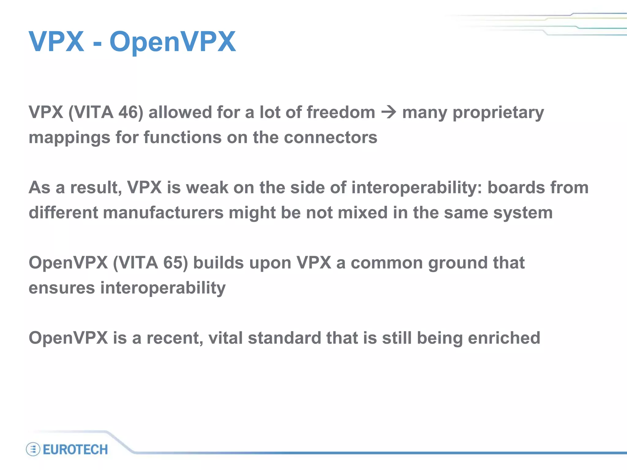 VPX - OpenVPX
VPX (VITA 46) allowed for a lot of freedom  many proprietary
mappings for functions on the connectors
As a result, VPX is weak on the side of interoperability: boards from
different manufacturers might be not mixed in the same system
OpenVPX (VITA 65) builds upon VPX a common ground that
ensures interoperability
OpenVPX is a recent, vital standard that is still being enriched
 