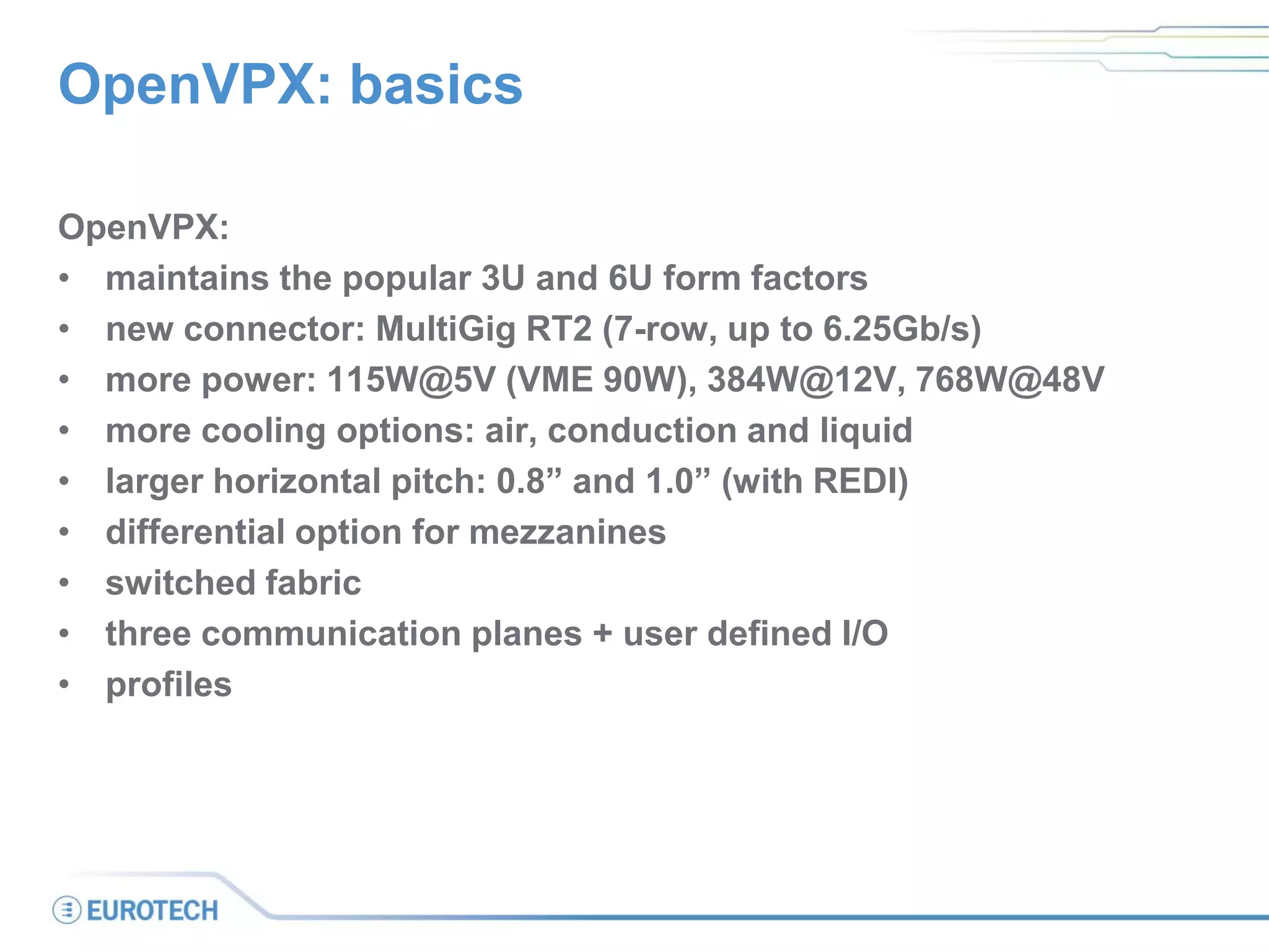 OpenVPX: basics
OpenVPX:
• maintains the popular 3U and 6U form factors
• new connector: MultiGig RT2 (7-row, up to 6.25Gb/s)
• more power: 115W@5V (VME 90W), 384W@12V, 768W@48V
• more cooling options: air, conduction and liquid
• larger horizontal pitch: 0.8” and 1.0” (with REDI)
• differential option for mezzanines
• switched fabric
• three communication planes + user defined I/O
• profiles
 