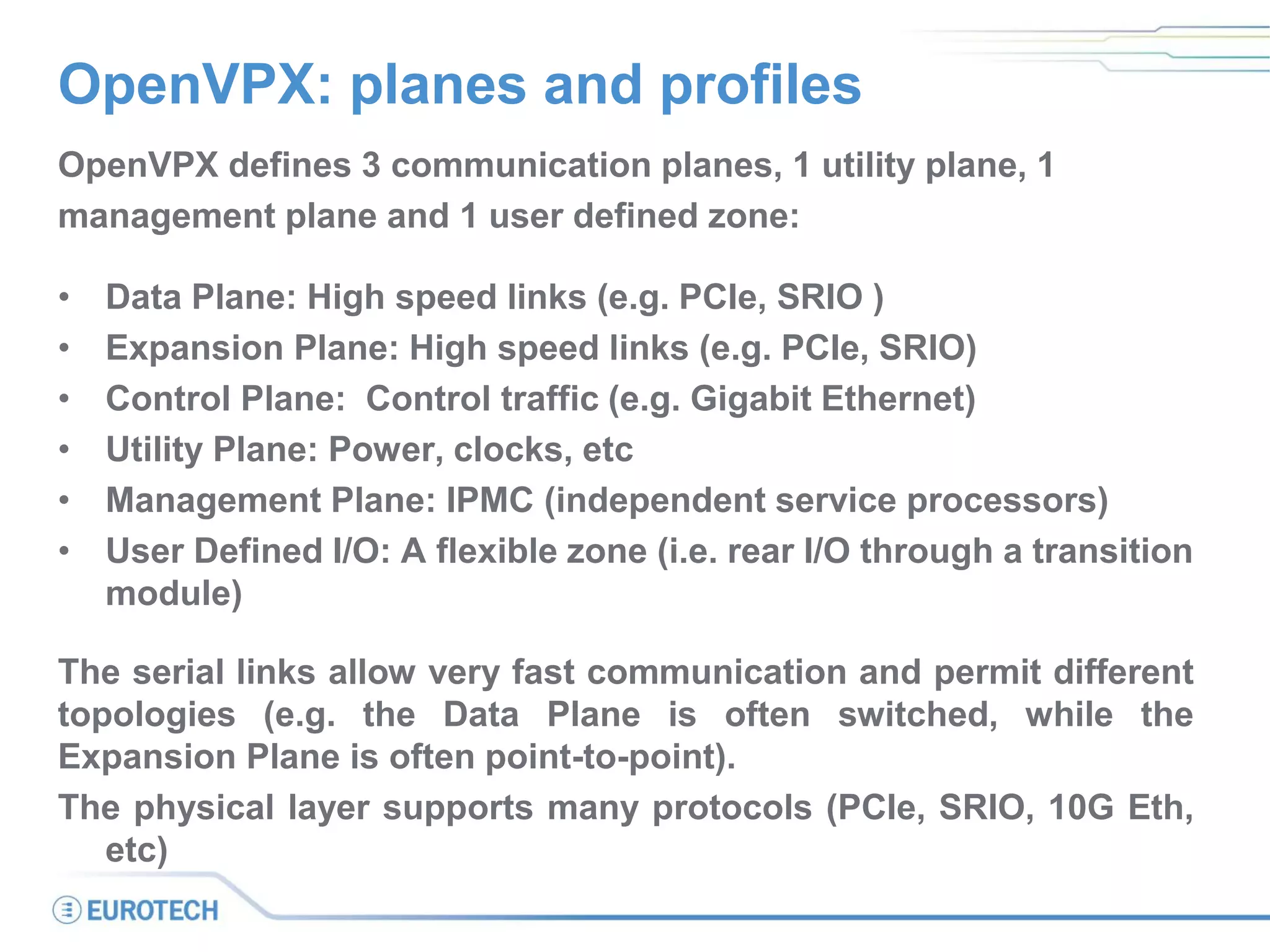 OpenVPX: planes and profiles
OpenVPX defines 3 communication planes, 1 utility plane, 1
management plane and 1 user defined zone:
• Data Plane: High speed links (e.g. PCIe, SRIO )
• Expansion Plane: High speed links (e.g. PCIe, SRIO)
• Control Plane: Control traffic (e.g. Gigabit Ethernet)
• Utility Plane: Power, clocks, etc
• Management Plane: IPMC (independent service processors)
• User Defined I/O: A flexible zone (i.e. rear I/O through a transition
module)
The serial links allow very fast communication and permit different
topologies (e.g. the Data Plane is often switched, while the
Expansion Plane is often point-to-point).
The physical layer supports many protocols (PCIe, SRIO, 10G Eth,
etc)
 