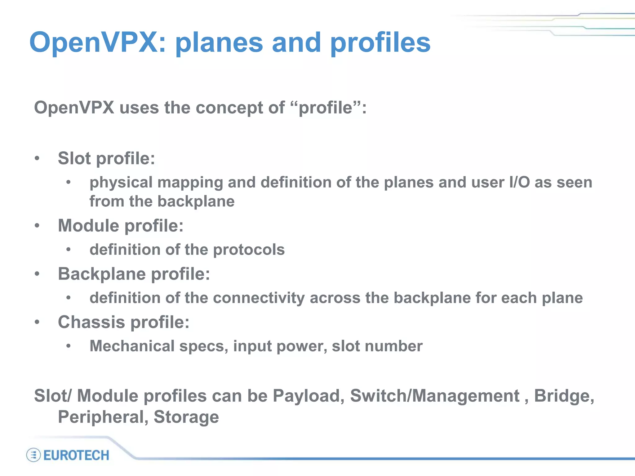 OpenVPX: planes and profiles
OpenVPX uses the concept of “profile”:
• Slot profile:
• physical mapping and definition of the planes and user I/O as seen
from the backplane
• Module profile:
• definition of the protocols
• Backplane profile:
• definition of the connectivity across the backplane for each plane
• Chassis profile:
• Mechanical specs, input power, slot number
Slot/ Module profiles can be Payload, Switch/Management , Bridge,
Peripheral, Storage
 