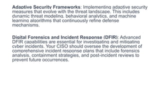 Adaptive Security Frameworks: Implementing adaptive security
measures that evolve with the threat landscape. This includes
dynamic threat modeling, behavioral analytics, and machine
learning algorithms that continuously refine defense
mechanisms.
Digital Forensics and Incident Response (DFIR): Advanced
DFIR capabilities are essential for investigating and mitigating
cyber incidents. Your CISO should oversee the development of
comprehensive incident response plans that include forensics
analysis, containment strategies, and post-incident reviews to
prevent future occurrences.
 