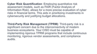 Cyber Risk Quantification: Employing quantitative risk
assessment models, such as FAIR (Factor Analysis of
Information Risk), allows for a more precise evaluation of cyber
risks in financial terms. This aids in prioritizing investments in
cybersecurity and justifying budget allocations.
Third-Party Risk Management (TPRM): Third-party risk is a
significant concern due to the interconnectivity of modern
business ecosystems. Your CISO must be capable of
implementing rigorous TPRM programs that include continuous
monitoring, rigorous vendor assessments, and compliance
audits.
 