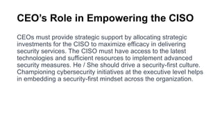 CEO’s Role in Empowering the CISO
CEOs must provide strategic support by allocating strategic
investments for the CISO to maximize efficacy in delivering
security services. The CISO must have access to the latest
technologies and sufficient resources to implement advanced
security measures. He / She should drive a security-first culture.
Championing cybersecurity initiatives at the executive level helps
in embedding a security-first mindset across the organization.
 
