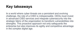 Key takeaways
In a world where cyber threats are a persistent and evolving
challenge, the role of a CISO is indispensable. CEOs must invest
in advanced CISO services and integrate cybersecurity into the
strategic fabric of the organization to transform vulnerabilities into
strengths. This proactive approach not only safeguards the
enterprise but also improves its agility and competitive advantage
in the complex digital age.
 