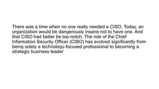 There was a time when no one really needed a CISO. Today, an
organization would be dangerously insane not to have one. And
that CISO had better be top-notch. The role of the Chief
Information Security Officer (CISO) has evolved significantly from
being solely a technology-focused professional to becoming a
strategic business leader
 